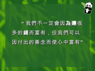 “ 我 們 不一定 會 因 為賺 很多的 錢 而富有，但我 們 可以因付出的善念而使心中富有” 