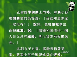 正 當 她 準備關 上 門時 ，那 窮 小孩展 開關 愛 的笑容 說 ：「我就知道你家一定没有！」  說 完，竟 從懷裡 拿出 兩 根 蠟燭 ， 說 ：「 媽媽 和我怕你一 個 人住又没有 蠟蠋 ，所以我带 兩 根 來 送你。」 此刻女子自 責 、感 動 得 熱淚 盈眶， 將 那小孩子 緊緊 地 抱 在 懷裡 。 1 ：小孩的心 
