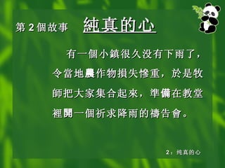 第 2 個 故事 純真的 心 有 一個小鎮 很久没有下雨了，令 當 地 農 作物 損 失 慘 重，於是牧 師 把大家集合起 來 ， 準 備 在教堂 裡 開 一 個 祈求降雨的 禱 告 會 。 2 ：纯真的心 