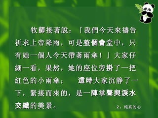 牧 師 接著 說 ：「我 們 今天 來禱 告祈求上帝降雨，可是整 個會 堂中，只有她一 個 人今天 帶 著雨 傘 ！」大家仔 細 一看，果然，她的座位旁 掛 了一把 紅 色的小雨 傘 ； 這時 大家沉静了一下， 緊 接而 來 的，是一 陣 掌 聲與淚水交織 的美景。 2 ：纯真的心 