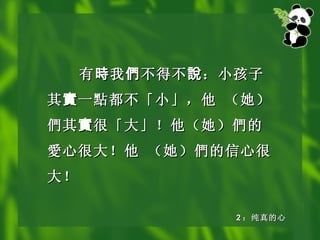 有 時 我 們 不得不 說 ：小孩子其 實 一 點 都不「小」，他 （她） 們 其 實 很「大」！他（她） 們 的 愛 心很大！他 （她） 們 的信心很大！ 2 ：纯真的心 