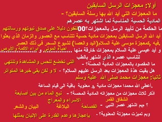 أولا :  معجزات الرسل السابقين -  ما المعجزات التي أيد الله بها رسلة السابقين؟ -  ما الحكمة من تأييد الرسل بالمعجزات؟ 00 أيد الله الرسل السابقين بمعجزات مادية حسية تتناسب مع العصور والزمان الذي بعثوا فيه  , كمعجزة موسى علية السلام ( اليد والعصا )  لشيوع السحر في ذلك العصر . و أيد عيسى علية السلام بمعجزات خارقة منها  ................  و  ........................  لتناسب عصره  الذي  اشتهر بالطب -  ما المقصود بالمعجزات المادية المحَسَّة؟ -  هل بقيت هذة المعجزات بعد الرسل عليهم السلام؟ ثانيا :  معجزات محمد صلى الله  علية وسلم أعطى الله محمدا معجزات مادية  , و معنوية  باقية الى قيام الساعة . -  اذكر ثلاث معجزات من معجزاته المادية المحسة؟ -  بم اشتهر عصر النبي    ؟ -  وبم تميزت معجزتة المعنوية؟ المادية الحسية المناسبة لما اشتهر به عصرهم لتكون دليلا على صدق نبوتهم ورسالتهم احياء الموتى ابراء الأكمة والأبرص التي تخضع للحس والمشاهدة وتنتهي لا و لكن بقي خبرها المتواتر الاسراء والمعراج الفصاحة  بإعجازها وعدم القدرة على الإتيان بمثلها   انشقاق القمر نبع الماء من بين أصابعة البلاغة  البيان والشعر 