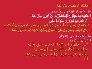 ثالثا :  المقصود بالإعجاز : ما الإعجاز لغة؟ ولِمَ تسمى المعجزة بهذا الاسم؟ قال الله نعالى :  }  أَعَجَزْتُ أَنْ أَكُونَ مِثْلَ هَـذَا الْغُرَابِ فَأُوَارِيَ سَوْءةَ أَخِي   { فالإعجاز يعني نسبة العجز إلى الغير ,  وتسمى المعجزة بهذا الاسم لان البشر يعجزون عن الإتيان بمثلها لأنها امر خارق للعادة . ما الحكمة من إعجاز القرآن الكريم هي إظهار أن هذا الكتاب حق وأنه كلام الله ,  وأن الرسول    جاء به صادق في دعوتة وأنه بوحي من عند الله 