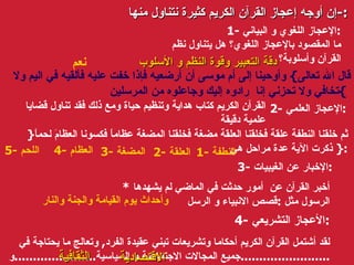 إن أوجه إعجاز القرآن الكريم كثيرة نتناول منها :- 1-  الإعجاز اللغوي و البياني : ما المقصود بالإعجاز اللغوي؟ هل يتناول نظم القرآن وأسلوبة؟ 2-  الإعجاز العلمي : القرآن الكريم كتاب هداية وتنظيم حياة ومع ذلك فقد تناول قضايا علمية دقيقة 3-  الإخبار عن الغيبيات : *  أخبر القرآن عن  أمور حدثت في الماضي لم يشهدها الرسول مثل  : قصص الانبياء و الرسل 4-  الأعجاز التشريعي : لقد أشتمل القرآن الكريم أحكاما وتشريعات تبني عقيدة الفرد ,  وتعالج ما يحتاجة في جميع المجالات الاجتماعية و السياسية ...................... و ........................ دقة التعبير وقوة النظم و الأسلوب الاقتصادية الثقافية قال الله تعالى }   وأوحينا إلى أم موسى أن أرضعيه فإذا خفت عليه فألقيه في اليم ولا تخافي ولا تحزني إنا  رادوه إليك وجاعلوه من المرسلين  {   } ثم خلقنا النطفة علقة فخلقنا العلقة مضغة فخلقنا المضغة عظاماً فكسونا العظامَ لحماً  {   ذكرت الآية عدة مراحل هي  : 1-  النطفة نعم   2-  العلقة   3-  المضغة   4-  العظام   5-  اللحم   وأحداث يوم القيامة والجنة والنار   