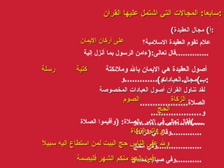 سابعا :  المجالات التي اشتمل عليها القرآن : ( أ )  مجال العقيدة : علام تقوم العقيدة الاسلامبة؟ قال تعالى :( ءامن الرسول بما أنزل إلية .............. أصول العقيدة هي الايمان بالله وملائكتة و .............. و ................. ( ب ) مجال العبادات : لقد تناول القرآن أصول العبادات المخصوصة الصلاة ...................  و ....................  و ........................... فقال تعالى في الامر بالصلاة : ( وأقيموا الصلاة ....) وقال في الزكاة ............. وفي الحج ................... وفي صيام رمضان ........... على أركان الايمان كتبة رسلة الزكاة  الصوم  الحج   وءاتو الزكاة ولله على الناس حج البيت لمن استطاع إليه سبيلاً   فمن شهد منكم الشهر فليصمة 