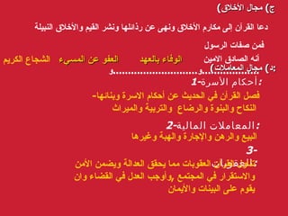 ( ج )  مجال الأخلاق دعا القرآن إلى مكارم الأخلاق ونهى عن رذائلها ونشر القيم والأخلاق النبيلة   فمن صفات الرسول أنه الصادق الامين و ............................ و ................... ( د )  مجال المعاملات : 1- أحكام الأسرة : فصل القرآن في الحديث عن أحكام الاسرة وبنائها -  النكاح والبنوة والرضاع  والتربية والميراث   2- المعاملات المالية : البيع والرهن والإجارة والهبة وغيرها 3-  العقوبات : تناول القرآن العقوبات مما يحقق العدالة ويضمن الأمن والاستقرار في المجتمع  , وأوجب العدل في القضاء وان يقوم على البينات والأيمان الوفاء بالعهد العفو عن المسيء الشجاع الكريم   