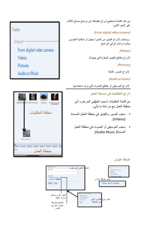 ‫من هذه القائمة تستطٌع إدراج مقتنٌاتك إلى برنامج صانع األفالم‬
                                           ‫على النحو التالً :‬

                          ‫(‪)From digital video camera‬‬

 ‫وٌستخدم إلدراج الفٌدٌو من كامٌرا دجٌتل أو إمكانٌة التصوٌر‬
                                ‫مباشرة واإلدراج فً البرنامج‬

                                                  ‫(‪)Videos‬‬

                     ‫إلدراج مقاطع الفٌدٌو المخزنة فً جهازك‬

                                                ‫(‪)Pictures‬‬

                                       ‫إلدراج الصور الثابتة‬

                                        ‫(‪)Audio or music‬‬

      ‫إلدراج الموسٌقى أو مقاطع الصوت التً ترٌد استخدامها‬

                       ‫ادراج المقتنٌات فً مساحة العمل‬

       ‫من قائمة المقتنٌات اسحب تنى المرغوب إلى‬
                     ‫المق‬
                   ‫منطقة العمل مع مراعاة ما ٌأتً :‬

   ‫• سحب الصور والفٌدٌو فً منطقة العمل المسماة‬
                                    ‫(‪.)Videos‬‬

       ‫• سحب الموسٌقى أو الصوت فً منطقة العمل‬
                      ‫المسماة( ‪.)Audio Music‬‬




                                             ‫اضافة عنوان‬
 