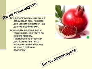 Без перебільшень ці питання стосуються всіх. Кожного дня ми замислюємося над даними проблемами.  Але знайти відповіді все ж таки можна. Завітайте до нашого проекту. Пройдіться по сторінках досліджень і ви легко зможете знайти відповіді на дані “глобальні проблеми”.  Ви не пошкодуєте Ви не пошкодуєте 