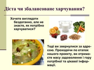 Дієта чи збалансоване харчування? Хочете виглядати бездоганно, але не знаєте, як потрібно харчуватися?  Тоді ви звернулися за адре-сою. Проходячи по етапах нашого проекту, ви отрима-єте масу задоволення і гору потрібної та цікавої інфор-мації. 