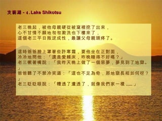 支笏湖 -4. Lake Shikotsu   老三晚起，被他母親硬從被窩裡挖了出來，  心不甘情不願地匆匆漱洗也下樓來了， 這個老三平日叛逆成性，最讓父母親頭疼了。 這時爸爸臉上罩著些許寒霜，要他坐在正對面， 冷冷地問他：「還是愛賴床，昨晚睡得不好嗎？」 老三噘著嘴說：「我昨天晚上做了一個惡夢，夢見到了地獄。」 爸爸聽了不禁冷笑道：「這也不足為奇，那地獄長相如何呀？」 老三眨眨眼說：「糟透了遭透了，就像我們家一樣 ..... 」  