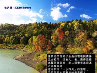 桂沢湖 -3. Lake Katura    像前述三個兒子生長的環境與條件完全相同，但老大、老二覺得家裡溫馨得像天堂，老三則覺得家裡冰冷得像地獄， 這也如同「一水四見」的道理，  乃不同的心所牽出的差異啊！ 