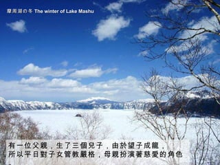 摩周湖の冬 The winter of Lake Mashu   有一位父親，生了三個兒子，由於望子成龍， 所以平日對子女管教嚴格，母親扮演著慈愛的角色。 