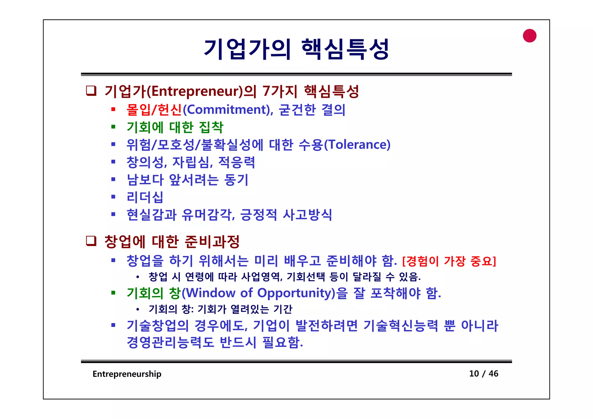 기업가의 핵심특성
  기업가(Entrepreneur)의 7가지 핵심특성
       몰입/헌신(
       몰입/헌신(Commitment), 굳건한 결의
                       ),
       기회에 대한 집착
       위험/모호성/불확실성에 대한 수용(Tolerance)
       창의성, 자립심,
       창의성 자립심 적응력
       남보다 앞서려는 동기
       리더십
       현실감과 유머감각 긍정적 사 방식
             유머감각,        사고방식

  창업에 대한 준비과정
       창업을 하기 위해서는 미리 배우고 준비해야 함 [경험이 가장 중요]
                               함.
          • 창업 시 연령에 따라 사업영역, 기회선택 등이 달라질 수 있음.
       기회의 창(Window of Opportunity)을 잘 포착해야 함.
          • 기회의 창: 기회가 열려있는 기간
       기술창업의 경우에도, 기업이 발전하려면 기술혁신능력 뿐 아니라
       경영관리능력도 반드시 필요함.

Entrepreneurship                                  10 / 46
 