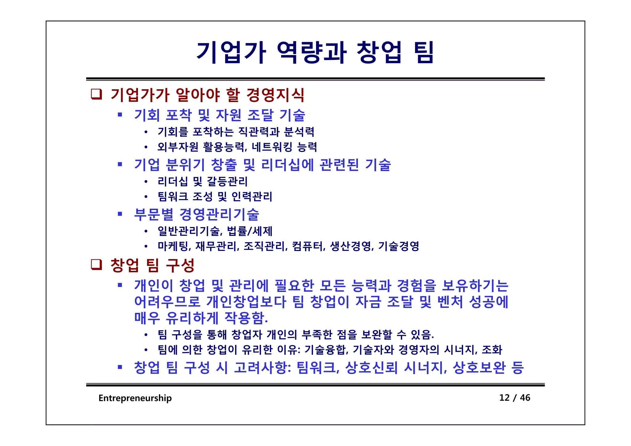 기업가 역량과 창업 팀
  기업가가 알아야 할 경영지식
       기회 포착 및 자원 조달 기술
         • 기회를 포착하는 직관력과 분석력
         • 외부자원 활용능력, 네트워킹 능력
       기업 분위기 창출 및 리더십에 관련된 기술
         • 리더십 및 갈등관리
         • 팀워크 조성 및 인력관리
       부문별 경영관리기술
         • 일반관리기술, 법률/세제
         • 마케팅, 재무관리, 조직관리, 컴퓨터, 생산경영, 기술경영
  창업 팀 구성
       개인이 창업 및 관리에 필요한 모든 능력과 경험을 보유하기는
       어려우므로 개인창업보다 팀 창업이 자금 조달 및 벤처 성공에
       매우 유리하게 작용함.
               작용함
         • 팀 구성을 통해 창업자 개인의 부족한 점을 보완할 수 있음.
         • 팀에 의한 창업이 유리한 이유: 기술융합, 기술자와 경영자의 시너지, 조화
       창업 팀 구성 시 고려사항: 팀워크, 상호신뢰 시너지, 상호보완 등

Entrepreneurship                                   12 / 46
 