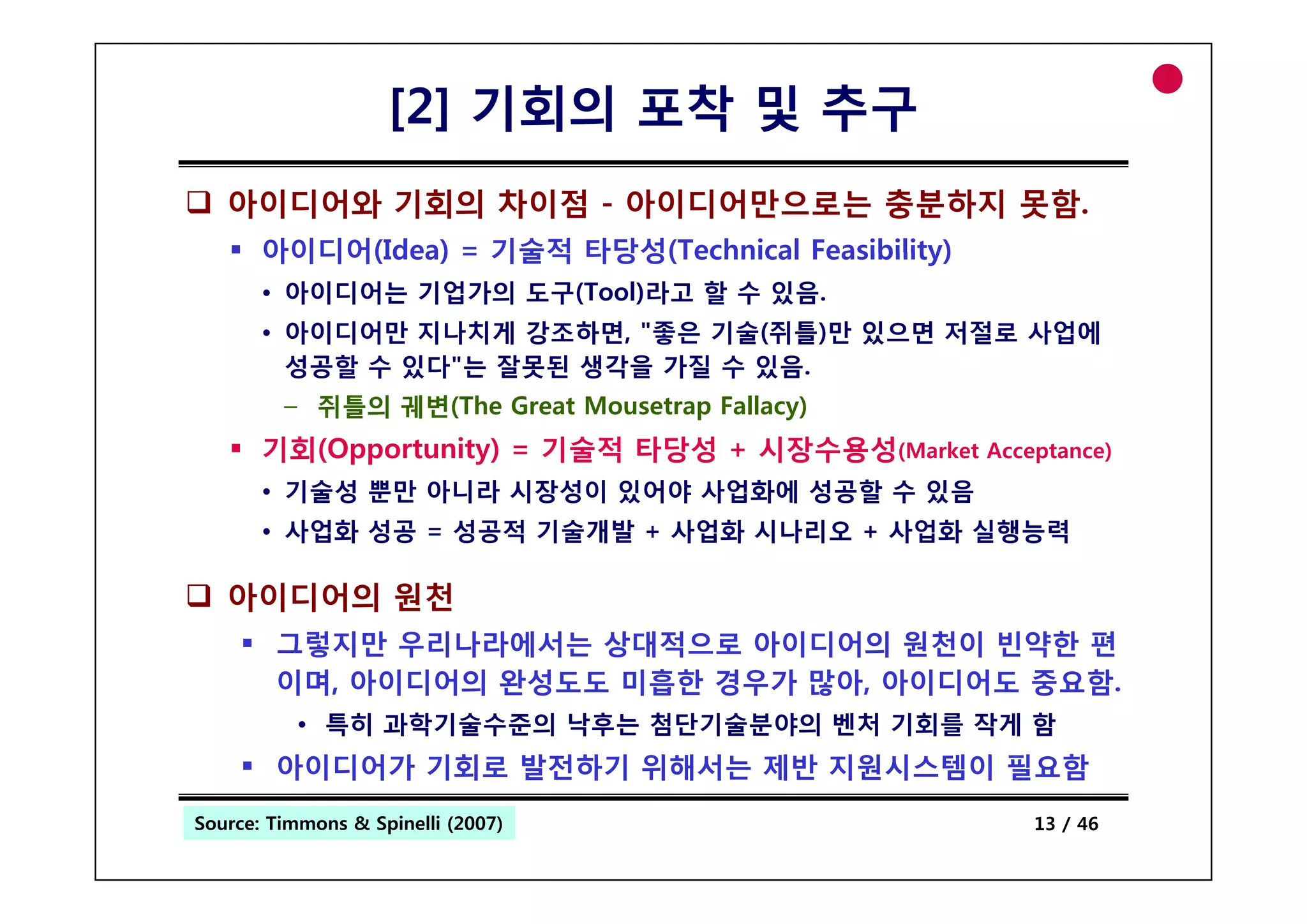 [2] 기회의 포착 및 추구
   아이디어와 기회의 차이점 - 아이디어만으로는 충분하지 못함.
       아이디어(Idea) = 기술적 타당성(Technical Feasibility)
       • 아이디어는 기업가의 도구(Tool)라고 할 수 있음.
       • 아이디어만 지나치게 강조하면, "좋은 기술(쥐틀)만 있으면 저절로 사업에
         성공할 수 있다"는 잘못된 생각을 가질 수 있음
                                 있음.
         – 쥐틀의 궤변(The Great Mousetrap Fallacy)
       기회( pp
       기회(Opportunity) = 기술적 타당성 + 시장수용성(Market Acceptance)
                    y)                              p
       • 기술성 뿐만 아니라 시장성이 있어야 사업화에 성공할 수 있음
       • 사업화 성공 = 성공적 기술개발 + 사업화 시나리오 + 사업화 실행능력

   아이디어의 원천
        그렇지만 우리나라에서는 상대적으로 아이디어의 원천이 빈약한 편
        이며,
        이며 아이디어의 완성
                 완성도도 미흡한 경우가 많아 아이디어 중요함
                              많아, 아이디어도 중요함.
          • 특히 과학기술수준의 낙후는 첨단기술분야의 벤처 기회를 작게 함
        아이디어가 기회로 발전하기 위해서는 제반 지원시스템이 필요함
Source: Timmons & Spinelli (2007)
 Entrepreneurship                                     13 / 46
 
