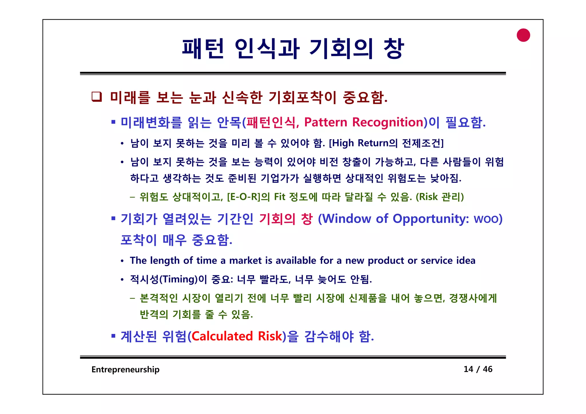 패턴 인식과 기회의 창

    미래를 보는 눈과 신속한 기회포착이 중요함.
      미래변화를 읽는 안목(패턴인식, Pattern Recognition)이 필요함.
      • 남이 보지 못하는 것을 미리 볼 수 있어야 함. [High Return의 전제조건]
      • 남이 보지 못하는 것을 보는 능력이 있어야 비전 창출이 가능하고 다른 사람들이 위험
                                       가능하고,
         하다고 생각하는 것도 준비된 기업가가 실행하면 상대적인 위험도는 낮아짐.
         – 위험도 상대적이고, [E-O-R]의 Fit 정도에 따라 달라질 수 있음. (Risk 관리)

      기회가 열려있는 기간인 기회의 창 (Window of Opportunity:                                 WOO)

      포착이 매우 중요함.
      • The length of time a market is available for a new product or service idea
      • 적시성(Timing)이 중요: 너무 빨라도, 너무 늦어도 안됨.
         – 본격적인 시장이 열리기 전에 너무 빨리 시장에 신제품을 내어 놓으면, 경쟁사에게
           반격의 기회를 줄 수 있음.

      계산된 위험(Calculated Risk)을 감수해야 함.

Entrepreneurship                                                               14 / 46
 