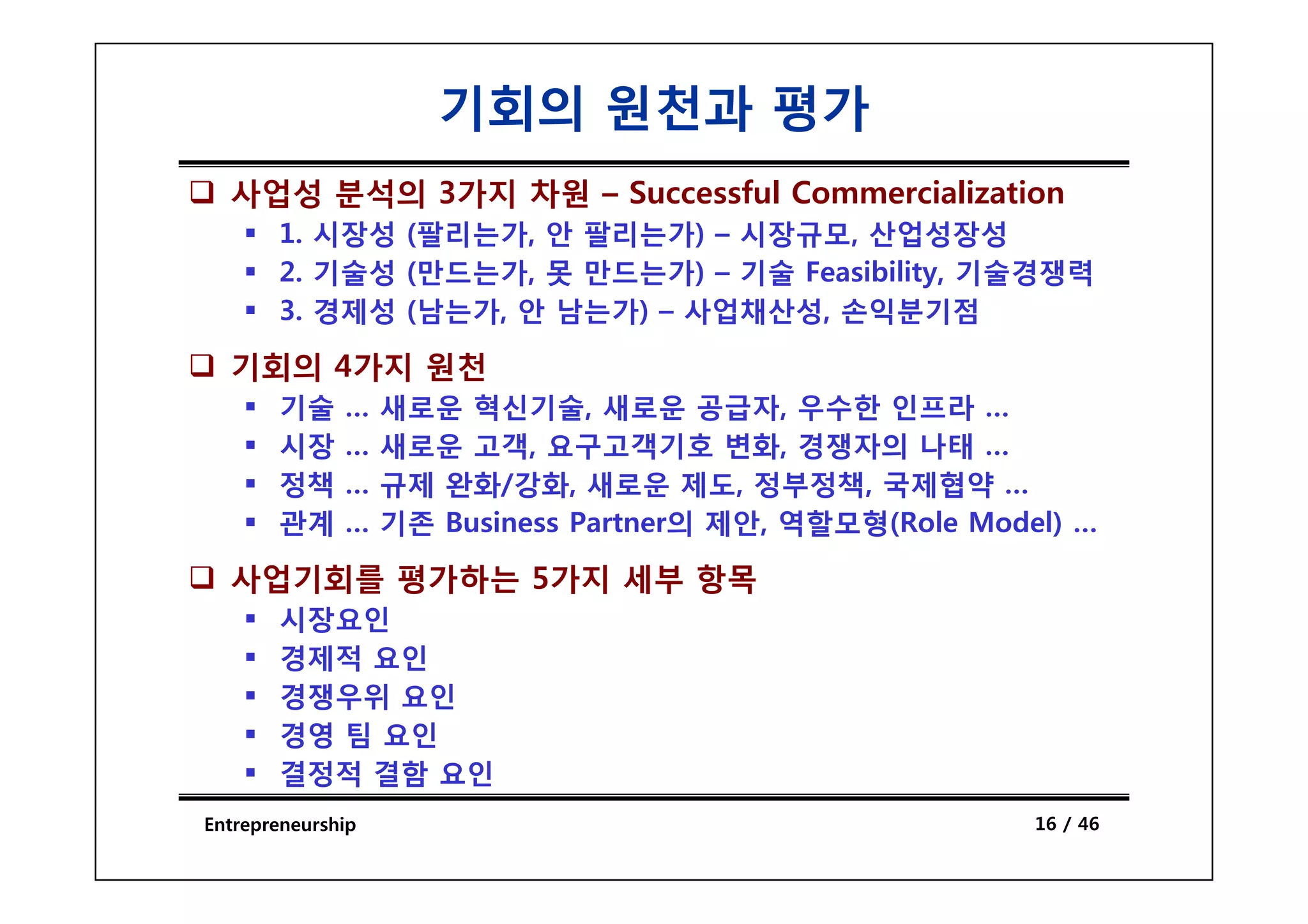 기회의 원천과 평가
  사업성 분석의 3가지 차원 – Successful Commercialization
       1. 시장성 (팔리는가, 안 팔리는가) – 시장규모, 산업성장성
       2. 기술성 (만드는가, 못 만드는가) – 기술 Feasibility, 기술경쟁력
       3. 경제성 (남는가, 안 남는가) – 사업채산성, 손익분기점

  기회의 4가지 원천
       기술     …    새로운 혁신기술, 새로운 공급자, 우수한 인프라 …
       시장     …    새로운 고객, 요구고객기호 변화, 경쟁자의 나태 …
       정책     …    규제 완화/강화, 새로운 제도, 정부정책, 국제협약 …
       관계     …    기존 Business Partner의 제안, 역할모형(Role Model) …

  사업기회를 평가하는 5가지 세부 항목
       시장요인
       경제적 요인
       경쟁우위 요인
       경영 팀 요인
       결정적 결함 요인
Entrepreneurship                                          16 / 46
 