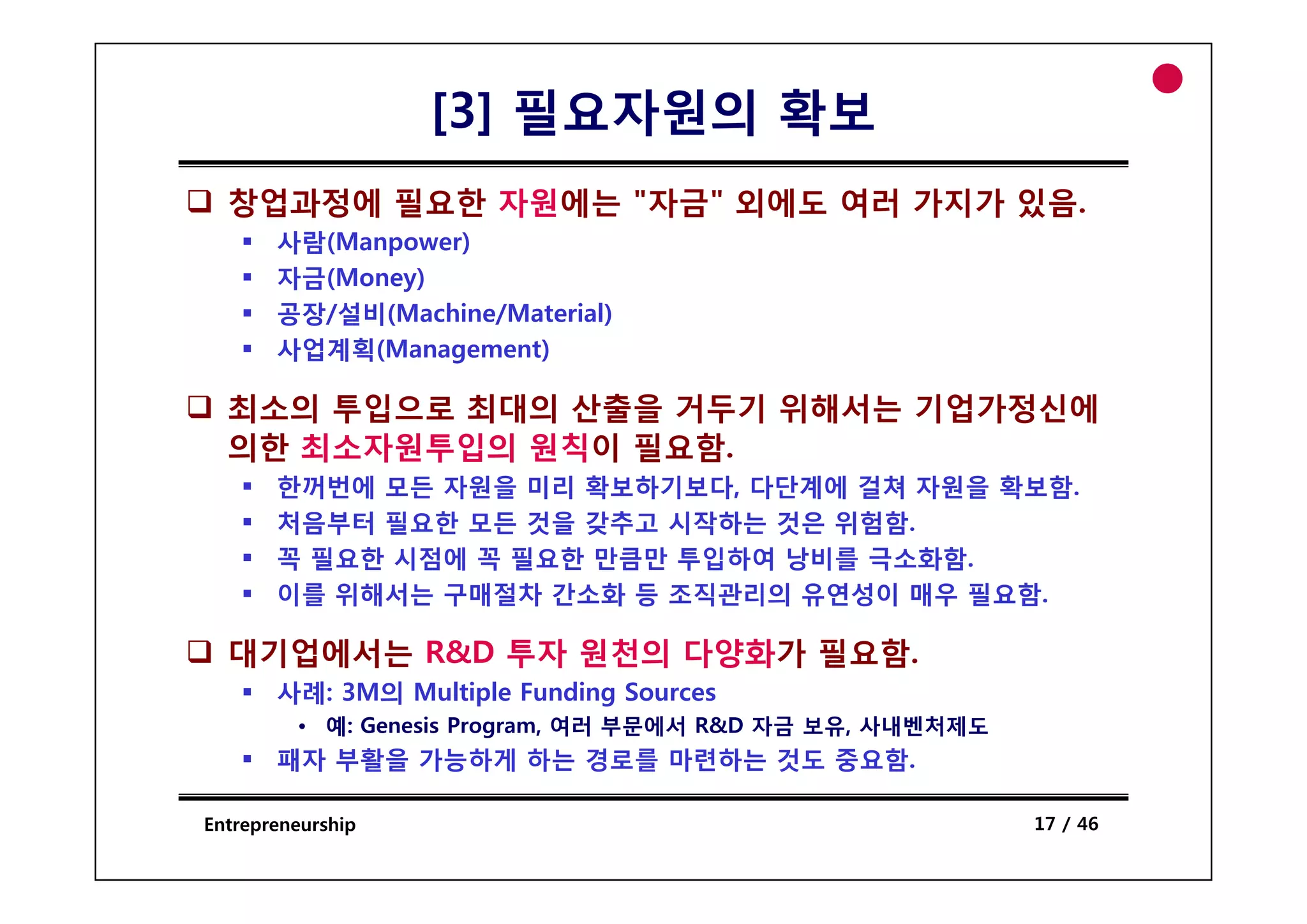 [3] 필요자원의 확보
  창업과정에 필요한 자원에는 "자금" 외에도 여러 가지가 있음.
       사람(
       사람(Manpower)
             p    )
       자금(Money)
       공장/설비(Machine/Material)
       사업계획(Management)

  최소의 투입으로 최대의 산출을 거두기 위해서는 기업가정신에
  의 최 자 투입의 칙이 필 함
  의한 최소자원투입의 원칙이 필요함.
       한꺼번에 모든 자원을 미리 확보하기보다, 다단계에 걸쳐 자원을 확보함.
       처음부터 필요한 모든 것을 갖추고 시작하는 것은 위험함.
       꼭 필요한 시점에 꼭 필요한 만큼만 투입하여 낭비를 극소화함.
       이를 위해서는 구매절차 간소화 등 조직관리의 유연성이 매우 필요함.

  대기업에서는 R&D 투자 원천의 다양화가 필요함.
       사례: 3M의 Multiple Funding Sources
         • 예: Genesis Program, 여러 부문에서 R&D 자금 보유, 사내벤처제도
       패자 부활을 가능하게 하는 경로를 마련하는 것도 중요함.

Entrepreneurship                                           17 / 46
 