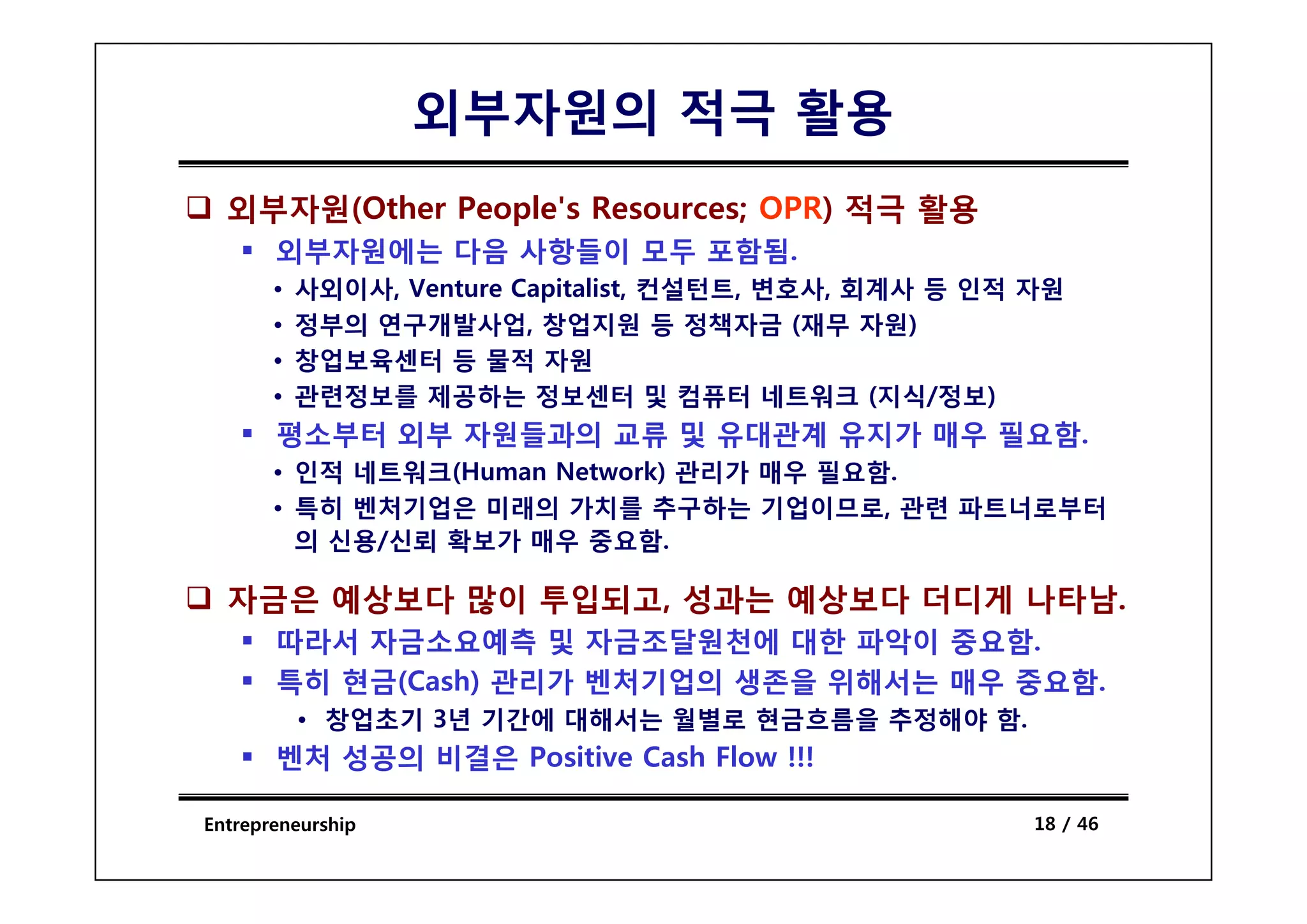 외부자원의 적극 활용
  외부자원(Other People's Resources; OPR) 적극 활용
       외부자원에는 다음 사항들이 모두 포함됨
                         포함됨.
       •   사외이사, Venture Capitalist, 컨설턴트, 변호사, 회계사 등 인적 자원
       •   정부의 연구개발사업, 창업지원 등 정책자금 (재무 자원)
       •   창업보육센터 등 물적 자원
       •   관련정보를 제공하는 정보센터 및 컴퓨터 네트워크 (지식/정보)
       평소부터 외부 자원들과의 교류 및 유대관계 유지가 매우 필요함.
       • 인적 네 워
            네트워크(Human Network) 관리가 매우 필 함
                             k         필요함.
       • 특히 벤처기업은 미래의 가치를 추구하는 기업이므로, 관련 파트너로부터
         의 신용/신뢰 확보가 매우 중요함.

  자금은 예상보다 많이 투입되고, 성과는 예상보다 더디게 나타남.
       따라서 자금소요예측 및 자금조달원천에 대한 파악이 중요함.
       특히 현금(C h) 관리가 벤처기업의 생존을 위해서는 매우 중요함
          현금(Cash)                      중요함.
           • 창업초기 3년 기간에 대해서는 월별로 현금흐름을 추정해야 함.
       벤처 성공의 비결은 Positive Cash Flow !!!

Entrepreneurship                                         18 / 46
 