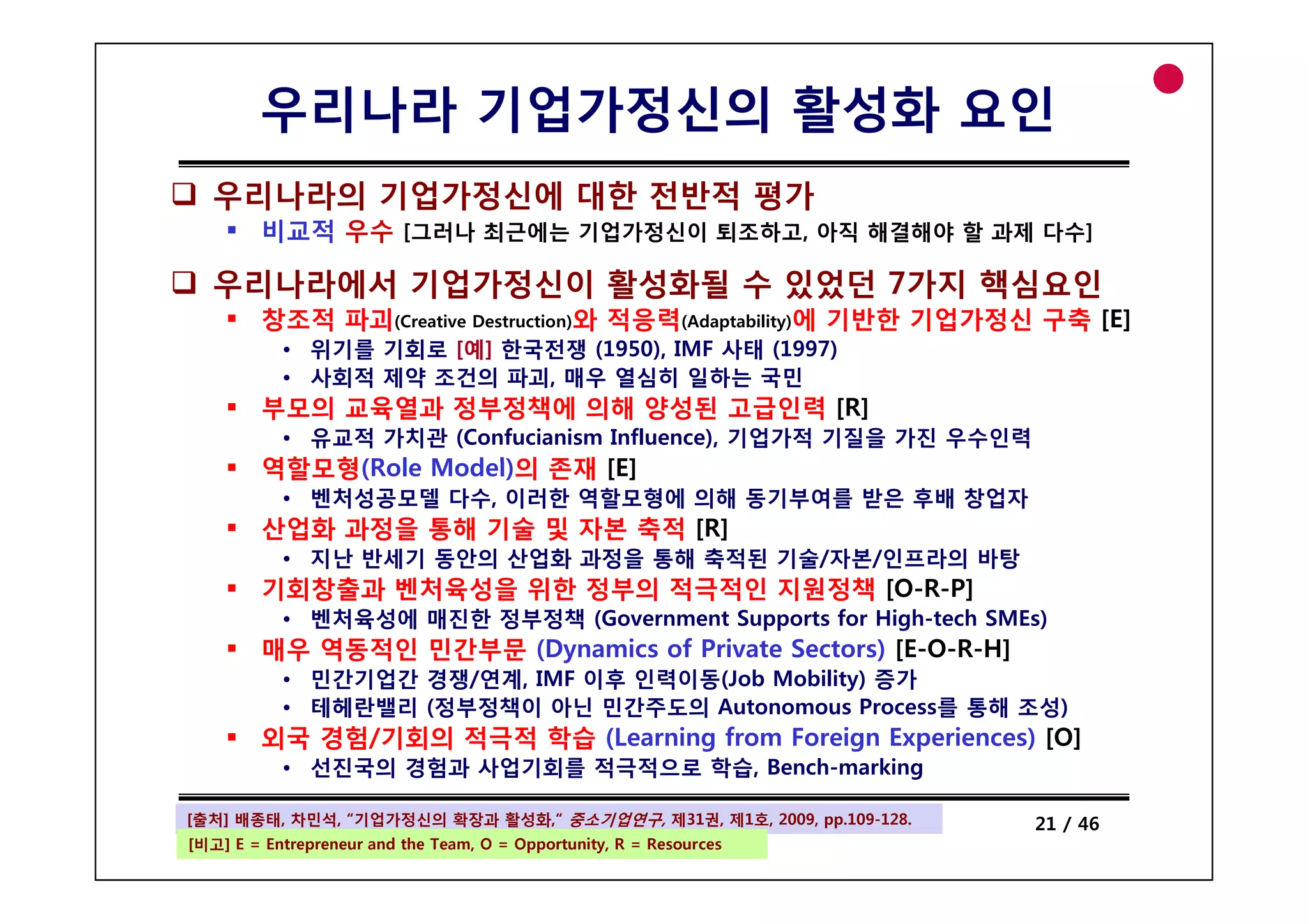 우리나라 기업가정신의 활성화 요인
  우리나라의 기업가정신에 대한 전반적 평가
         비교적 우수 [그러나 최근에는 기업가정신이 퇴조하고, 아직 해결해야 할 과제 다수]

  우리나라에서 기업가정신이 활성화될 수 있었던 7가지 핵심요인
         창조적 파괴(Creative Destruction)와 적응력(Adaptability)에 기반한 기업가정신 구축 [E]
           • 위기를 기회로 [예] 한국전쟁 (1950), IMF 사태 (1997)
                              (    ),        (    )
           • 사회적 제약 조건의 파괴, 매우 열심히 일하는 국민
         부모의 교육열과 정부정책에 의해 양성된 고급인력 [R]
           • 유교적 가치관 (Confucianism Influence), 기업가적 기질을 가진 우수인력
         역할모형(Role Model)의
         역할모형(R l M d l)의 존재 [E]
           • 벤처성공모델 다수, 이러한 역할모형에 의해 동기부여를 받은 후배 창업자
         산업화 과정을 통해 기술 및 자본 축적 [R]
           • 지난 반세기 동안의 산업화 과정을 통해 축적된 기술/자본/인프라의 바탕
                                       기술/자본/인 라의
         기회창출과 벤처육성을 위한 정부의 적극적인 지원정책 [O-R-P]
           • 벤처육성에 매진한 정부정책 (Government Supports for High-tech SMEs)
         매우 역동적인 민간부문 (Dynamics of Private Sectors) [E-O-R-H]
           • 민간기업간 경쟁/연계 IMF 이후 인력이동(J b M bili ) 증가
                   경쟁/연계,       인력이동(Job Mobility)
           • 테헤란밸리 (정부정책이 아닌 민간주도의 Autonomous Process를 통해 조성)
         외국 경험/기회의 적극적 학습 (Learning from Foreign Experiences) [O]
           • 선진국의 경험과 사업기회를 적극적으로 학습, Bench-marking
                            적극적                   g

[출처] 배종태, 차민석, “기업가정신의 확장과 활성화,“ 중소기업연구, 제31권, 제1호, 2009, pp.109-128.
  Entrepreneurship                                                      21 / 46
[비고] E = Entrepreneur and the Team, O = Opportunity, R = Resources
 