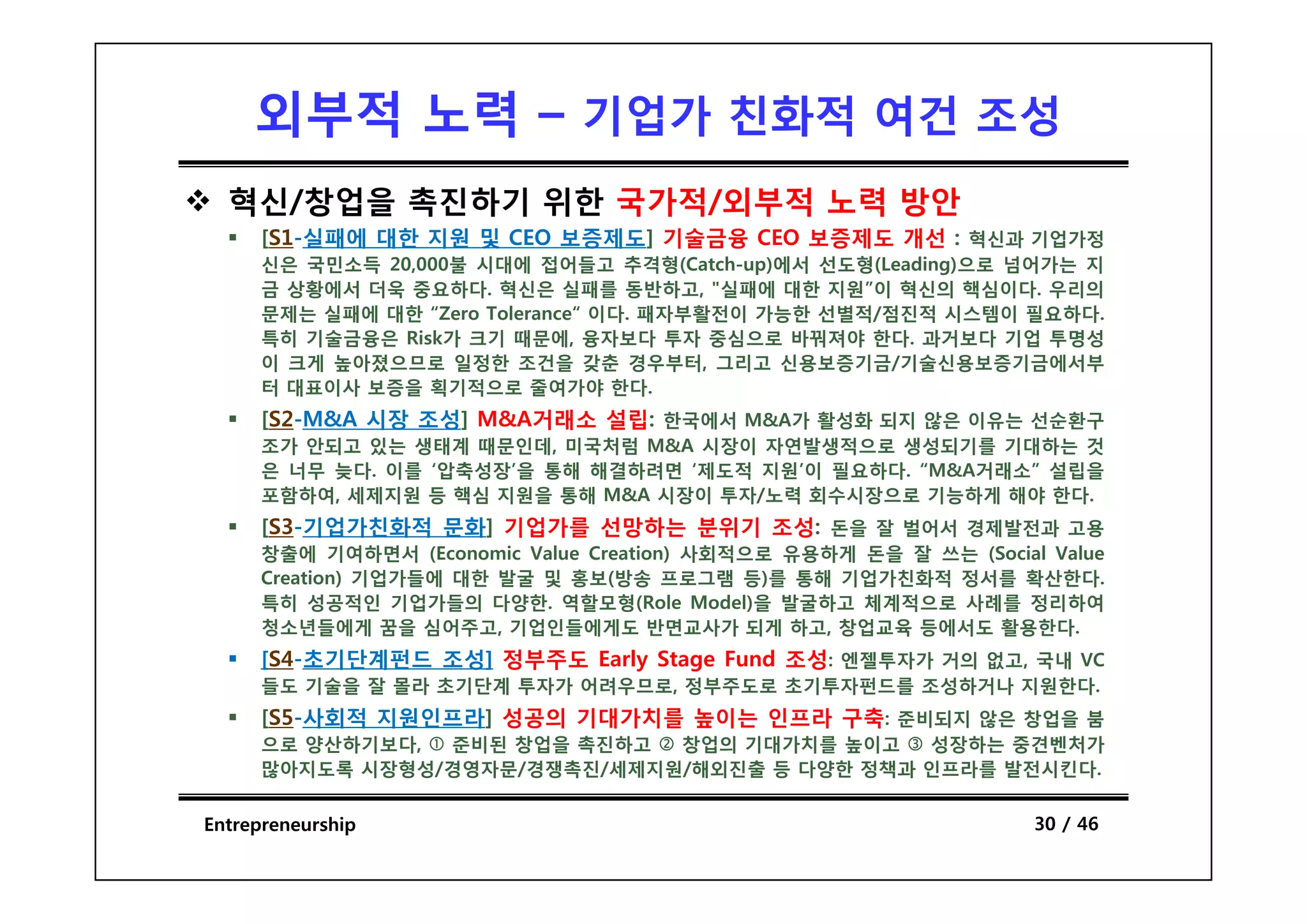 외부적 노력 – 기업가 친화적 여건 조성
  혁신/창업을 촉진하기 위한 국가적/외부적 노력 방안
      [S1-실패에 대한 지원 및 CEO 보증제도] 기술금융 CEO 보증제도 개선 : 혁신과 기업가정
      신은 국민소득 20,000불 시대에 접어들고 추격형(Catch-up)에서 선도형(Leading)으로 넘어가는 지
      금 상황에서 더욱 중요하다. 혁신은 실패를 동반하고, "실패에 대한 지원”이 혁신의 핵심이다. 우리의
      문제는 실패에 대한 “Zero Tolerance“ 이다. 패자부활전이 가능한 선별적/점진적 시스템이 필요하다.
      특히 기술금융은 Risk가 크기 때문에, 융자보다 투자 중심으로 바꿔져야 한다. 과거보다 기업 투명성
      이 크게 높아졌으므로 일정한 조건을 갖춘 경우부터 그리고 신용보증기금/기술신용보증기금에서부
                                     경우부터,
      터 대표이사 보증을 획기적으로 줄여가야 한다.
      [S2-M&A 시장 조성] M&A거래소 설립: 한국에서 M&A가 활성화 되지 않은 이유는 선순환구
      조가 안되고 있는 생태계 때문인데, 미국처럼 M&A 시장이 자연발생적으로 생성되기를 기대하는 것
      은 너무 늦다. 이를 ‘압축성장’을 통해 해결하려면 ‘제도적 지원’이 필요하다. “M&A거래소” 설립을
      포함하여, 세제지원 등 핵심 지원을 통해 M&A 시장이 투자/노력 회수시장으로 기능하게 해야 한다.
      [S3-기업가친화적 문화] 기업가를 선망하는 분위기 조성: 돈을 잘 벌어서 경제발전과 고용
      창출에 기여하면서 (Economic Value Creation) 사회적으로 유용하게 돈을 잘 쓰는 (Social Value
      Creation) 기업가들에 대한 발굴 및 홍보(방송 프로그램 등)를 통해 기업가친화적 정서를 확산한다.
      특히 성공적인 기업가들의 다양한. 역할모형(Role Model)을 발굴하고 체계적으로 사례를 정리하여
      청소년들에게 꿈을 심어주고, 기업인들에게도 반면교사가 되게 하고, 창업교육 등에서도 활용한다.
      [S4-초기단계펀드 조성] 정부주도 Early Stage Fund 조성: 엔젤투자가 거의 없고, 국내 VC
                              y    g
      들도 기술을 잘 몰라 초기단계 투자가 어려우므로, 정부주도로 초기투자펀드를 조성하거나 지원한다.
      [S5-사회적 지원인프라] 성공의 기대가치를 높이는 인프라 구축: 준비되지 않은 창업을 붐
      으로 양산하기보다, 준비된 창업을 촉진하고  창업의 기대가치를 높이고   성장하는 중견벤처가
      많아지 록
      많아지도록 시장형성/경영자문/경쟁촉진/세제지원/해외진출 등 다양한 정책과 인프라를 발전시킨다.
                                               인 라를 발전시킨다


Entrepreneurship                                                    30 / 46
 