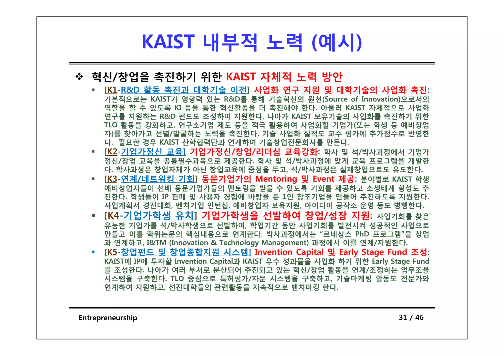 KAIST 내부적 노력 (예시)
                                 예시)
   혁신/창업을 촉진하기 위한 KAIST 자체적 노력 방안
      [K1-R&D 활동 촉진과 대학기술 이전] 사업화 연구 지원 및 대학기술의 사업화 촉진:
      기본적으로는 KAIST가 영향력 있는 R&D를 통해 기술혁신의 원천(S
                                           원천(Source of I
                                                      f Innovation)으로서의
                                                              ti )으로서의
      역할을 할 수 있도록 KI 등을 통한 혁신활동을 더 촉진해야 한다. 아울러 KAIST 자체적으로 사업화
      연구를 지원하는 R&D 펀드도 조성하여 지원한다. 나아가 KAIST 보유기술의 사업화를 촉진하기 위한
      TLO 활동을 강화하고, 연구소기업 제도 등을 적극 활용하여 사업화할 기업가(또는 학생 등 예비창업
      자)를 찾아가고 선별/발굴하는 노력을 촉진한다. 기술 사업화 실적도 교수 평가에 추가점수로 반영한
      다. 필요한 경우 KAIST 산학협력단과 연계하여 기술창업전문회사를 만든다.
      [K2-기업가정신 교육] 기업가정신/창업/리더십 교육강화: 학사 및 석/박사과정에서 기업가
      정신/창업 교육을 공통필수과목으로 제공한다. 학사 및 석/박사과정에 맞게 교육 프로그램을 개발한
      다. 학사과정은 창업자체가 아닌 창업교육에 중점을 두고, 석/박사과정은 실제창업으로도 유도한다.
      [K3-연계/네트워킹
      [K3 연계/네트워킹 기회] 동문기업가의 Mentoring 및 Event 제공: 분야별로 KAIST 학생
      예비창업자들이 선배 동문기업가들의 멘토링을 받을 수 있도록 기회를 제공하고 소생태계 형성도 추
      진한다. 학생들이 IP 판매 및 사용자 경험에 바탕을 둔 1인 창조기업을 만들어 추진하도록 지원한다.
      사업계획서 경진대회, 벤처기업 인턴십, 예비창업자 보육지원, 아이디어 공작소 운영 등도 병행한다.
      [K4 기업가학생
      [K4-기업가학생 유치] 기업가학생을 선발하여 창업/성장 지원:                          사업기회를 찾은
      유능한 기업가를 석/박사학생으로 선발하여, 학업기간 동안 사업기회를 발전시켜 성공적인 사업으로
      만들고 이를 학위논문의 핵심내용으로 연계한다. 박사과정에서는 “르네상스 PhD 프로그램”을 창업
      과 연계하고, I&TM (Innovation & Technology Management) 과정에서 이를 연계/지원한다.
      [K5-창업펀드 및 창업종합지원 시스템] Invention Capital 및 Early Stage Fund 조성:
      KAIST에 IP에 투자할 I
                     Invention C i l과 KAIST 우수 성과물을 사업화 하기 위한 E l S
                           i   Capital과                           Early Stage F d
                                                                              Fund
      를 조성한다. 나아가 여러 부서로 분산되어 추진되고 있는 혁신/창업 활동을 연계/조정하는 업무조율
      시스템을 구축한다. TLO 중심으로 특허평가/자문 시스템을 구축하고, 기술마케팅 활동도 전문가와
      연계하여 지원하고, 선진대학들의 관련활동을 지속적으로 벤치마킹 한다.



Entrepreneurship                                                          31 / 46
 