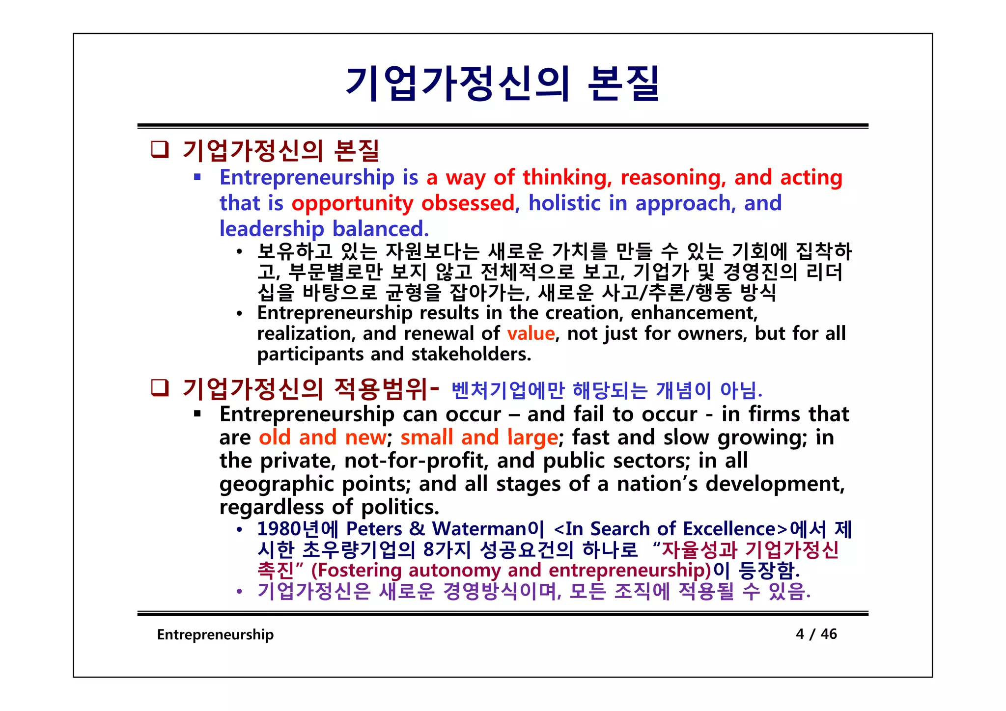 기업가정신의 본질
   기업가정신의 본질
        Entrepreneurship is a way of thinking, reasoning, and acting
        that i opportunity obsessed, h li i i approach, and
         h is           i    b     d holistic in        h    d
        leadership balanced.
          • 보유하고 있는 자원보다는 새로운 가치를 만들 수 있는 기회에 집착하
            고,
            고 부문별로만 보지 않고 전체적으로 보고 기업가 및 경영진의 리더보고,
            십을 바탕으로 균형을 잡아가는, 새로운 사고/추론/행동 방식
          • Entrepreneurship results in the creation, enhancement,
            realization, and renewal of value, not just for owners, but for all
            participants and stakeholders
                              stakeholders.
   기업가정신의 적용범위- 벤처기업에만 해당되는 개념이 아님.
        Entrepreneurship can occur – and fail to occur - in firms that
        are old and new; small and large; fast and slow growing; in
        the private, not-for-profit, and public sectors; in all
        geographic points; and all stages of a nation’s development,
        regardless of p
          g           politics.
          • 1980년에 Peters & Waterman이 <In Search of Excellence>에서 제
            시한 초우량기업의 8가지 성공요건의 하나로 “자율성과 기업가정신
            촉진” (Fostering autonomy and entrepreneurship)이 등장함.
          • 기업가정신은 새로운 경영방식이며, 모든 조직에 적용될 수 있음.

Entrepreneurship                                                        4 / 46
 