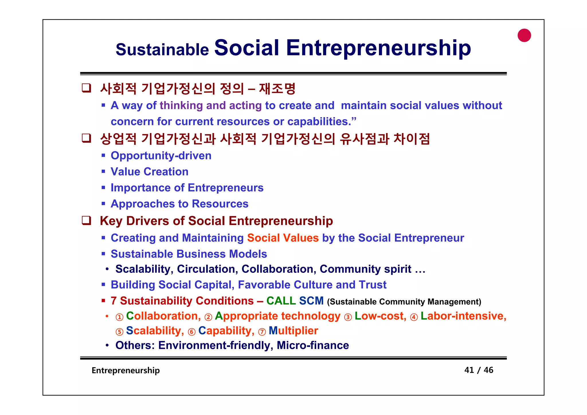 Sustainable Social             Entrepreneurship
 사회적 기업가정신의 정의 – 재조명
    A way of thinking and acting to create and maintain social values without
    concern for current resources or capabilities.”
 상업적 기업가정신과 사회적 기업가정신의 유사점과 차이점
    Opportunity-driven
      pp      y
    Value Creation
    Importance of Entrepreneurs
    Approaches to Resources
 Key Drivers of Social Entrepreneurship
    Creating and Maintaining Social Values by the Social Entrepreneur
    Sustainable Business Models
   • Scalability, Circulation, Collaboration, Community spirit …
    Building Social Capital, Favorable Culture and Trust
    7 Sustainability Conditions – CALL SCM (Sustainable Community Management)
   • ① Collaboration, ② Appropriate technology ③ Low-cost, ④ Labor-intensive,
     ⑤ Scalability, ⑥ Capability, ⑦ Multiplier
   • Others: Environment-friendly, Micro-finance
             Environment friendly, Micro finance

Entrepreneurship                                                     41 / 46
 