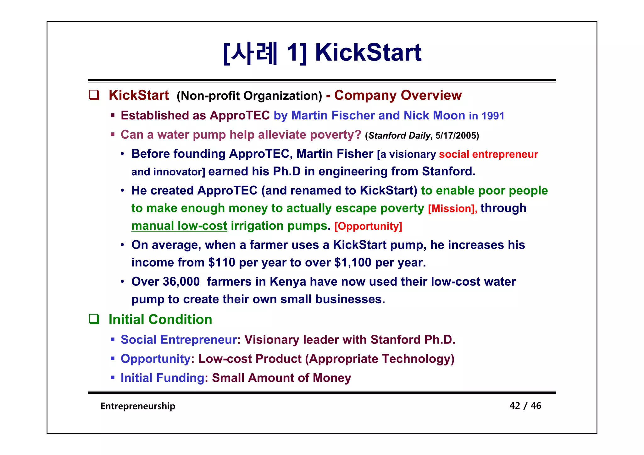 [사례 1] KickStart
 KickStart (Non-profit Organization) - Company Overview
    Established as ApproTEC by Martin Fischer and Nick Moon in 1991
    Can a water pump help alleviate poverty? (Stanford Daily, 5/17/2005)
    • Before founding ApproTEC, Martin Fisher [a visionary social entrepreneur
      and innovator] earned his Ph.D in engineering from Stanford.
                   ]                      g       g
    • He created ApproTEC (and renamed to KickStart) to enable poor people
      to make enough money to actually escape poverty [Mission], through
      manual low cost irrigation pumps [Opportunity]
             low-cost            pumps.
    • On average, when a farmer uses a KickStart pump, he increases his
      income from $110 per year to over $1,100 per year.
    • O
      Over 36,000 f
           36 000 farmers i K
                           in Kenya h
                                    have now used th i low-cost water
                                                 d their l    t   t
      pump to create their own small businesses.
 Initial Condition
    Social Entrepreneur: Visionary leader with Stanford Ph.D.
    Opportunity: Low-cost Product (Appropriate Technology)
    Initial Funding: Small Amount of Money
                  g                      y

Entrepreneurship                                                           42 / 46
 