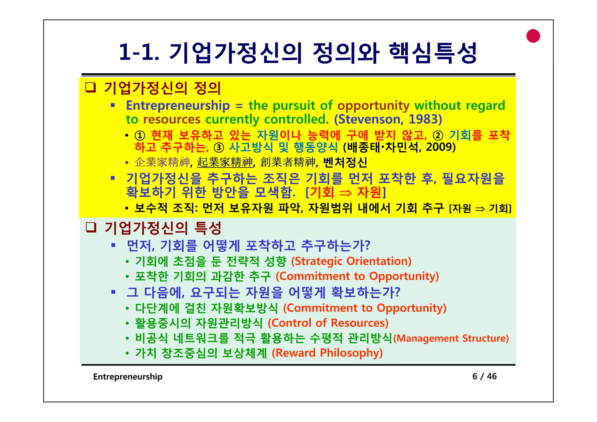 1-1. 기업가정신의 정의와 핵심특성
  기업가정신의 정의
       Entrepreneurship = the pursuit of opportunity without regard
       to
       t resources currently controlled. (St
                         tl     t ll d (Stevenson, 1983)
       • ① 현재 보유하고 있는 자원이나 능력에 구애 받지 않고, ② 기회를 포착
         하고 추구하는, ③ 사고방식 및 행동양식 (배종태 차민석, 2009)
       • 企業家精神 起業家精神 創業者精神 벤처정신
         企業家精神, 起業家精神, 創業者精神,
       기업가정신을 추구하는 조직은 기회를 먼저 포착한 후, 필요자원을
       확보하기 위한 방안을 모색함. [기회 ⇒ 자원]
       • 보수적 조직: 먼저 보유자원 파악, 자원범위 내에서 기회 추구 [자원 ⇒ 기회]
  기업가정신의 특성
       먼저, 기회를 어떻게 포착하고 추구하는가?
       • 기회에 초점을 둔 전략적 성향 (St t i O i t ti )
                           (Strategic Orientation)
       • 포착한 기회의 과감한 추구 (Commitment to Opportunity)
       그 다음에, 요구되는 자원을 어떻게 확보하는가?
       •   다단계에 걸친 자원확보방식 (Commitment to Opportunity)
       •   활용중시의 자원관리방식 (Control of Resources)
       •   비공식 네트워크를 적극 활용하는 수평적 관리방식(Management Structure)
       •   가치 창조중심의 보상체계 (Reward Philosophy)

Entrepreneurship                                             6 / 46
 