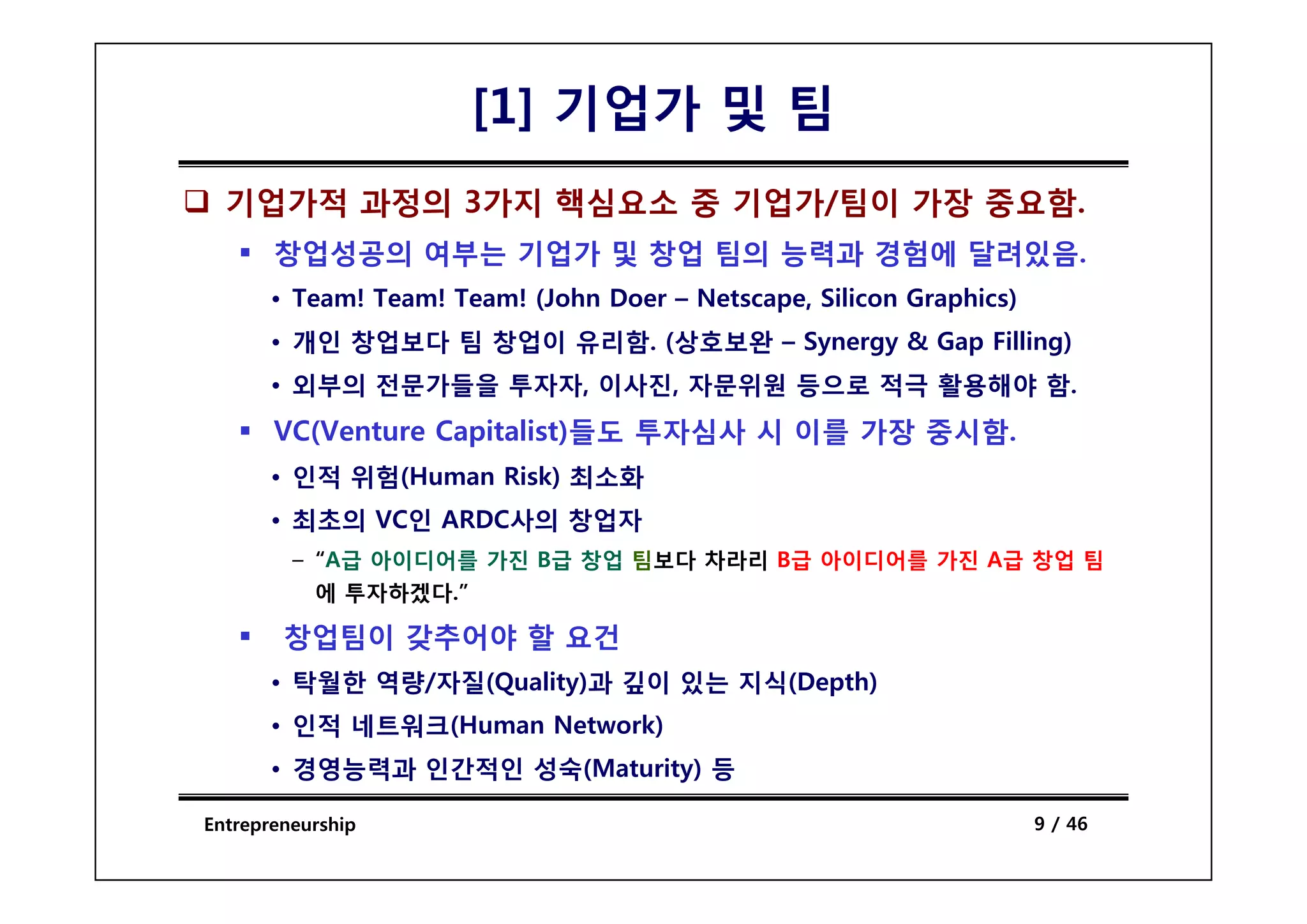 [1] 기업가 및 팀
  기업가적 과정의 3가지 핵심요소 중 기업가/팀이 가장 중요함.
       창업성공의 여부는 기업가 및 창업 팀의 능력과 경험에 달려있음
                                     달려있음.
       • Team! Team! Team! (John Doer – Netscape, Silicon Graphics)
       • 개인 창업보다 팀 창업이 유리함. (상호보완 – Synergy & Gap Filling)
       • 외부의 전문가들을 투자자, 이사진, 자문위원 등으로 적극 활용해야 함.
       VC(Venture Capitalist)들도 투자심사 시 이를 가장 중시함.
       • 인적 위험(Human Risk) 최소화
       • 최초의 VC인 ARDC사의 창업자
         – “A급 아이디어를 가진 B급 창업 팀보다 차라리 B급 아이디어를 가진 A급 창업 팀
            A급
           에 투자하겠다.”

        창업팀이 갖추어야 할 요건
       • 탁월한 역량 자질
             역량/자질(Quality)과 깊이 있 지식
                           과    있는 지식(Depth)
       • 인적 네트워크(Human Network)
       • 경영능력과 인간적인 성숙(Maturity) 등

Entrepreneurship                                                      9 / 46
 