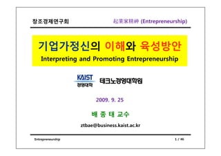창조경제연구회                          起業家精神 (Entrepreneurship)




  기업가정신의 이해와 육성방안
    Interpreting and Promoting Entrepreneurship




                         2009. 9. 25

                       배 종 태 교수
                   ztbae@business.kaist.ac.kr

Entrepreneurship                                    1 / 46
 