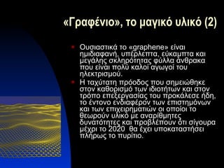 «Γραφένιο», το μαγικό υλικό (2) Ουσιαστικά το « graphene » είναι ημιδιαφανή, υπέρλεπτα, εύκαμπτα και μεγάλης σκληρότητας φύλλα άνθρακα που είναι πολύ καλοί αγωγοί του ηλεκτρισμού. Η ταχύτατη πρόοδος που σημειώθηκε στον καθορισμό των ιδιοτήτων και στον τρόπο επεξεργασίας του προκάλεσε ήδη, το έντονο ενδιαφέρον των επιστημόνων και των επιχειρηματιών οι οποίοι το θεωρούν υλικό με αναρίθμητες δυνατότητες και προβλέπουν ότι σίγουρα μέχρι το 2020  θα έχει υποκαταστήσει πλήρως το πυρίτιο. 
