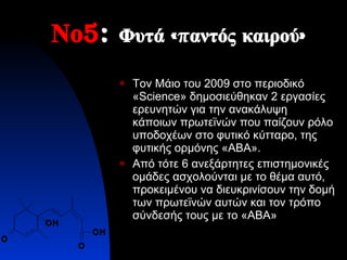 Νο 5 :  Φυτά «παντός καιρού»  Τον Μάιο του 2009 στο περιοδικό « Science » δημοσιεύθηκαν 2 εργασίες ερευνητών για την ανακάλυψη κάποιων πρωτεϊνών που παίζουν ρόλο υποδοχέων στο φυτικό κύτταρο ,  της φυτικής ορμόνης «ΑΒΑ».  Από τότε 6 ανεξάρτητες επιστημονικές ομάδες ασχολούνται με το θέμα αυτό, προκειμένου να διευκρινίσουν την δομή των πρωτεϊνών αυτών και τον τρόπο σύνδεσής τους με το «ΑΒΑ» 