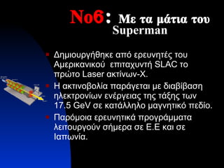 Νο 6 :  Με τα μάτια του  Superman Δημιουργήθηκε από ερευνητές του Αμερικανικού  επιταχυντή  SLAC  το πρώτο  Laser  ακτίνων- X . Η ακτινοβολία παράγεται με διαβίβαση ηλεκτρονίων ενέργειας της τάξης των  17.5  GeV  σε κατάλληλο μαγνητικό πεδίο. Παρόμοια ερευνητικά προγράμματα λειτουργούν σήμερα σε Ε.Ε και σε Ιαπωνία. 