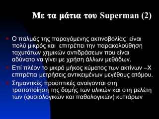 Με τα μάτια του  Superman  (2) Ο παλμός της παραγόμενης ακτινοβολίας  είναι πολύ μικρός και  επιτρέπει την παρακολούθηση ταχυτάτων χημικών αντιδράσεων που είναι αδύνατο να γίνει με χρήση άλλων μεθόδων. Επί πλέον το μικρό μήκος κύματος των ακτίνων –Χ επιτρέπει μετρήσεις αντικειμένων μεγέθους ατόμου. Σημαντικές προοπτικές ανοίγονται στη τροποποίηση της δομής των υλικών και στη μελέτη των (φυσιολογικών και παθολογικών) κυττάρων 
