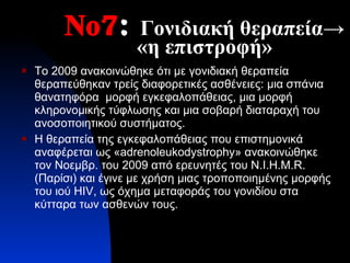 Νο7 :   Γονιδιακή θεραπεία-> «η επιστροφή» Το 2009 ανακοινώθηκε ότι με γονιδιακή θεραπεία θεραπεύθηκαν τρείς διαφορετικές ασθένειες: μια σπάνια θανατηφόρα  μορφή εγκεφαλοπάθειας, μια μορφή κληρονομικής τύφλωσης και μια σοβαρή διαταραχή του ανοσοποιητικού συστήματος.  Η θεραπεία της εγκεφαλοπάθειας που επιστημονικά αναφέρεται ως « adrenoleukodystrophy » ανακοινώθηκε τον Νοεμβρ. του 2009 από ερευνητές του  N.I.H.M.R.  (Παρίσι) και έγινε με χρήση μιας τροποποιημένης μορφής του ιού  HIV , ως όχημα μεταφοράς του γονιδίου στα κύτταρα των ασθενών τους. 
