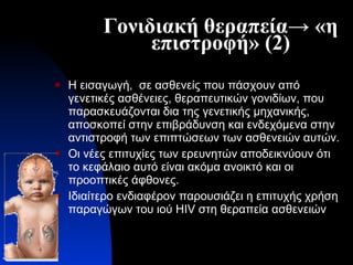 Γονιδιακή θεραπεία-> «η επιστροφή» (2) Η εισαγωγή,  σε ασθενείς που πάσχουν από γενετικές ασθένειες, θεραπευτικών γονιδίων, που παρασκευάζονται δια της γενετικής μηχανικής, αποσκοπεί στην επιβράδυνση και ενδεχόμενα στην αντιστροφή των επιπτώσεων των ασθενειών αυτών. Οι νέες επιτυχίες των ερευνητών αποδεικνύουν ότι το κεφάλαιο αυτό είναι ακόμα ανοικτό και οι προοπτικές άφθονες. Ιδιαίτερο ενδιαφέρον παρουσιάζει η επιτυχής χρήση   παραγώγων του ιού  HIV  στη θεραπεία ασθενειών 