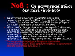 Νο8  :  Οι μαγνητικοί πόλοι δεν πάνε «δυό-δυό» Τα μαγνητικά μονόπολα, σωματίδια-φορείς του μαγνητισμού, που ο  Paul Dirac  είχε προβλέψει θεωρητικά πριν από ένα αιώνα, το Σεπτ. του 2009 παρατηρήθηκαν για πρώτη φορά μέσα σε κρυσταλλικά υλικά. Μέσα στο ίδιο έτος με άρθρο του   στο περιοδικό « Nature », ο  Bramwell  κ.ά, απέδειξε ότι σε ένα συγκεκριμένο είδος «μαγνητικά μονωμένου» υλικού που είναι γνωστό σαν « spin ice » *   είναι δυνατόν να παρατηρηθεί μια ροή μαγνητικών φορτίων, ένα φαινόμενο που αποτελεί το «μαγνητικό ανάλογο» της αγωγιμότητας των ηλεκτρολυτών *  Την ονομασία αυτή φέρουν διάφοροι κρύσταλλοι τετραεδρικής δομής. Εδώ χρησιμοποιήθηκε το   dysprosium titanate pyrochlore   (Dy 2 Ti 2 O 7   ) . 