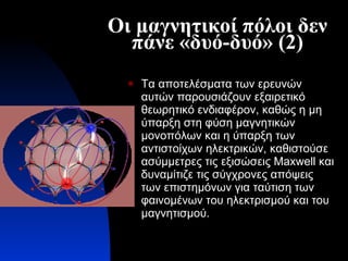 Οι μαγνητικοί πόλοι δεν πάνε «δυό-δυό» (2) Τα αποτελέσματα των ερευνών αυτών παρουσιάζουν εξαιρετικό θεωρητικό ενδιαφέρον, καθώς η μη ύπαρξη στη φύση μαγνητικών μονοπόλων και η ύπαρξη των αντιστοίχων ηλεκτρικών, καθιστούσε ασύμμετρες τις εξισώσεις  Maxwell  και δυναμίτιζε τις σύγχρονες απόψεις των επιστημόνων για ταύτιση των φαινομένων του ηλεκτρισμού και του μαγνητισμού.   