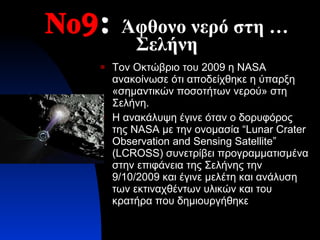 Νο9 :   Άφθονο νερό στη …Σελήνη Τον Οκτώβριο του 2009 η  NASA  ανακοίνωσε ότι αποδείχθηκε η ύπαρξη «σημαντικών ποσοτήτων νερού» στη Σελήνη. Η ανακάλυψη έγινε όταν ο δορυφόρος της  NASA  με την ονομασία  “Lunar Crater Observation and Sensing Satellite” (LCROSS)  συνετρίβει προγραμματισμένα στην επιφάνεια της Σελήνης την 9/10/2009 και έγινε μελέτη και ανάλυση των εκτιναχθέντων υλικών και του κρατήρα που δημιουργήθηκε  