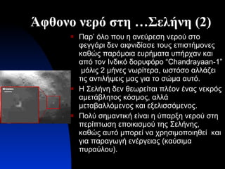 Άφθονο νερό στη …Σελήνη (2) Παρ’ όλο που η ανεύρεση νερού στο φεγγάρι δεν αιφνιδίασε τους επιστήμονες καθώς παρόμοια ευρήματα υπήρχαν και από τον Ινδικό δορυφόρο  “Chandrayaan-1”  μόλις  2  μήνες νωρίτερα, ωστόσο αλλάζει τις αντιλήψεις μας για το σώμα αυτό. Η Σελήνη δεν θεωρείται πλέον ένας νεκρός αμετάβλητος κόσμος, αλλά μεταβαλλόμενος και εξελισσόμενος. Πολύ σημαντική είναι η ύπαρξη νερού στη περίπτωση εποικισμού της Σελήνης, καθώς αυτό μπορεί να χρησιμοποιηθεί  και για παραγωγή ενέργειας (καύσιμα πυραύλου). 