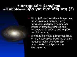 Διαστημικό τηλεσκόπιο « Hubble » ->ώρα για αναβάθμιση (2) Η αναβάθμιση του « Hubble » με νέες πολύ ισχυρές και προηγμένες τεχνολογικά κάμερες προσφέρει στους επιστήμονες ολοένα πιο εντυπωσιακές εικόνες από τα βάθη του Σύμπαντος. Η προσθήκη νέων φασματογράφων όπως ο λεγόμενος « C ο smic Origins Spectrograph » ανοίγουν νέες προοπτικές στην έρευνα του διαστήματος. 