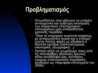 Προβληματισμός Οπωσδήποτε είναι αδύνατο να υπάρξει αντικειμενική και ουδέτερη αποτίμηση των σημαντικών επιστημονικών επιτευγμάτων μιας οποιασδήποτε χρονικής περιόδου. Όσοι το επιχειρούν κινούνται ασφαλώς με ανταγωνιστική λογική και η επιλογή γίνεται πολλές φορές με αδιαφανή ή ιδιοτελή κριτήρια (πανεπιστημιακά, οικονομικά, γεωγραφικά…) Ωστόσο αξίζει να γνωρίζουμε ποιες από τις πολυάριθμες αξιόλογες έρευνες, άλλοι συνάδελφοί μας, συντάκτες εγκύρου επιστημονικού περιοδικού, ανέδειξαν ως  «κορυφαία επιτεύγματα του 2009». 