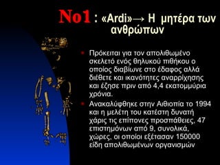 Νο1 :  « Ardi » ->  Η  μητέρα των ανθρώπων Πρόκειται για τον απολιθωμένο σκελετό ενός θηλυκού πιθήκου ο οποίος διαβίωνε στο έδαφος αλλά διέθετε και ικανότητες αναρρίχησης και έζησε πριν από 4,4 εκατομμύρια χρόνια. Ανακαλύφθηκε στην Αιθιοπία το 1994 και η μελέτη του κατέστη δυνατή χάρις τις επίπονες προσπάθειες, 47 επιστημόνων από 9, συνολικά, χώρες, οι οποίοι εξέτασαν 150000 είδη απολιθωμένων οργανισμών 