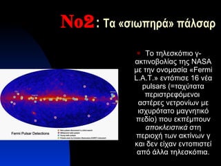 Νο2 :  Τα «σιωπηρά» πάλσαρ Το τηλεσκόπιο γ-ακτινοβολίας της  NASA  με την ονομασία « Fermi   L.A.T. » εντόπισε 16 νέα  pulsars  (=ταχύτατα περιστρεφόμενοι  αστέρες νετρονίων με ισχυρότατο μαγνητικό πεδίο) που εκπέμπουν  αποκλειστικά  στη περιοχή των ακτίνων γ και δεν είχαν εντοπιστεί από άλλα τηλεσκόπια. 