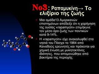 Νο 3 :   Ραπαμυκίνη -> Το ελιξίριο της ζωής Μια ομάδα13 Αμερικανών επιστημόνων απέδειξε ότι η χορήγηση της ουσίας « rapamycin » επιμήκυνε τον μέσο όρο ζωής των ποντικών κατά 9-14%. Η « rapamycin » είχε ανακαλυφθεί στα νησιά του Πάσχα το 1964 από Καναδούς ερευνητές και πρόκειται για χημική ένωση με μυκητοκτόνες ιδιότητες ,  που απομονώθηκε από βακτήρια της περιοχής 