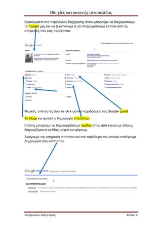 Οδηγίες κατασκευής ιστοσελίδας

Βρισκόµαστε στο περιβάλλον διαχείρισης όπου µπορούµε να διαχειριστούµε
το προφίλ µας και να ξεκινήσουµε ή να επεξεργαστούµε κάποια από τις
υπηρεσίες που µας παρέχονται.




Μερικές από αυτές είναι το ηλεκτρονικό ταχυδροµείο της Google- gmail

Τα blogs και φυσικά η δηµιουργία ιστοτόπου.

Επίσης µπορούµε να δηµιουργήσουµε οµάδες όπου από κοινού µε άλλους
διαχειριζόµαστε σελίδες αρχεία και φόρουµ.

Ανοίγουµε την υπηρεσία ιστότοποι και στο παράθυρο που ανοίγει επιλέγουµε
∆ηµιουργία νέου ιστότοπου.




Ζαμπραΐλας Αλέξανδρος                                              Σελίδα 2
 