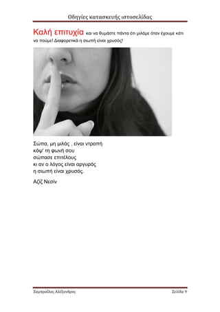 Οδηγίες κατασκευής ιστοσελίδας

Καλή επιτυχία και να θυµάστε πάντα ότι µιλάµε όταν έχουµε κάτι
να πούµε! ∆ιαφορετικά η σιωπή είναι χρυσός!




Σώπα, µη µιλάς , είναι ντροπή
κόψ' τη φωνή σου
σώπασε επιτέλους
κι αν ο λόγος είναι αργυρός
η σιωπή είναι χρυσός.

Αζίζ Νεσίν




Ζαμπραΐλας Αλέξανδρος                                    Σελίδα 9
 