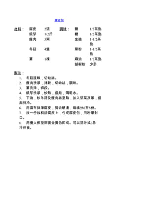 腐皮包

材料：   腐皮   2張      調味：   鹽     1/2茶匙
      銀芽   1/2斤          糖     1/2茶匙
      瘦肉   5兩            生抽    1-1/2茶
                               匙
      冬菇   4隻            粟粉    1-1/2茶
                               匙
      蔥    1棵            麻油    1/2茶匙
                         胡椒粉   少許

製法：
 1.         冬菇浸軟，切幼絲。
 2.         瘦肉洗淨，抹乾，切幼絲，調味。
 3.         蔥洗淨，切段。
 4.         銀芽洗淨，炒熟，盛起，隔乾水。
 5.         下油，炒冬菇及瘦肉絲至熟，加入芽菜及蔥，盛
 起待冷。
 6.         用濕布抹淨腐皮，剪去硬邊，每塊分6至8份。
 7.         放一份放料於腐皮上，包成腐皮包，用粉漿封
 口。
 8.          用慢火煎至兩面金黃色即成。可以茄汁或0急
 汁伴食。
 